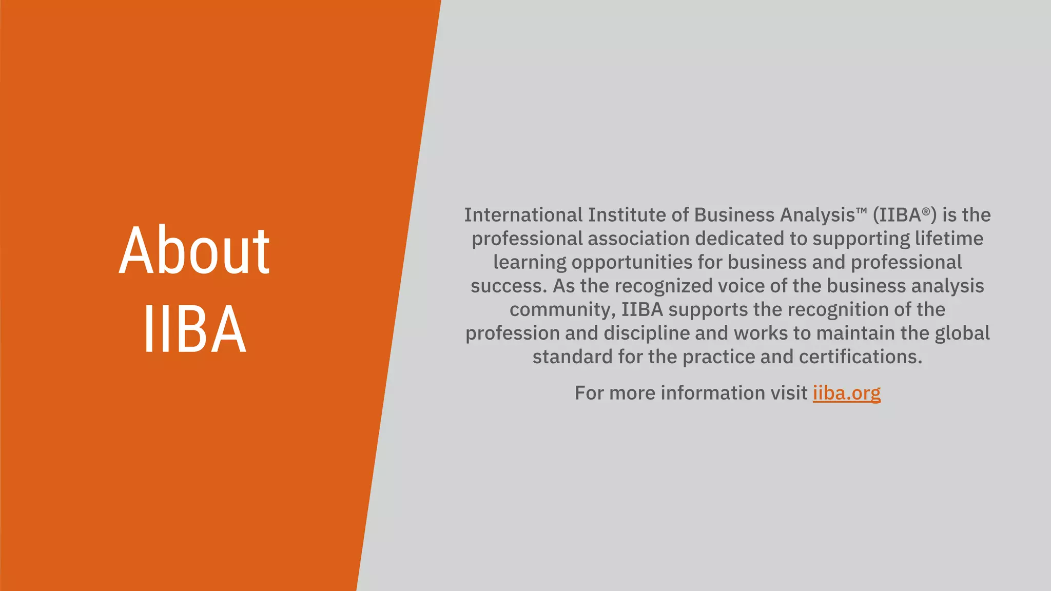 About
IIBA
International Institute of Business Analysis™ (IIBA®) is the
professional association dedicated to supporting lifetime
learning opportunities for business and professional
success. As the recognized voice of the business analysis
community, IIBA supports the recognition of the
profession and discipline and works to maintain the global
standard for the practice and certifications.
For more information visit iiba.org
 