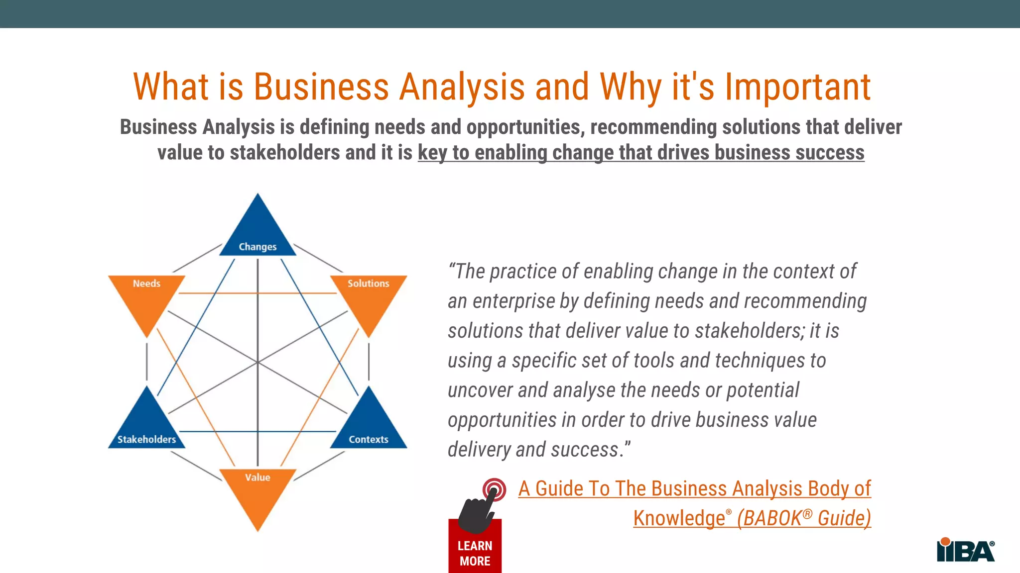What is Business Analysis and Why Does it Matter?
“The practice of enabling change in the context of
an enterprise by defining needs and recommending
solutions that deliver value to stakeholders; it is
using a specific set of tools and techniques to
uncover and analyse the needs or potential
opportunities in order to drive business value
delivery and success.”
International
Institute of
Business Analysis™
(IIBA®)
Business Analysis is defining needs and opportunities, recommending solutions that deliver
value to stakeholders and it is key to enabling change that drives business success
What is Business Analysis and Why it's Important
A Guide To The Business Analysis Body of
Knowledge® (BABOK® Guide)
LEARN
MORE
 