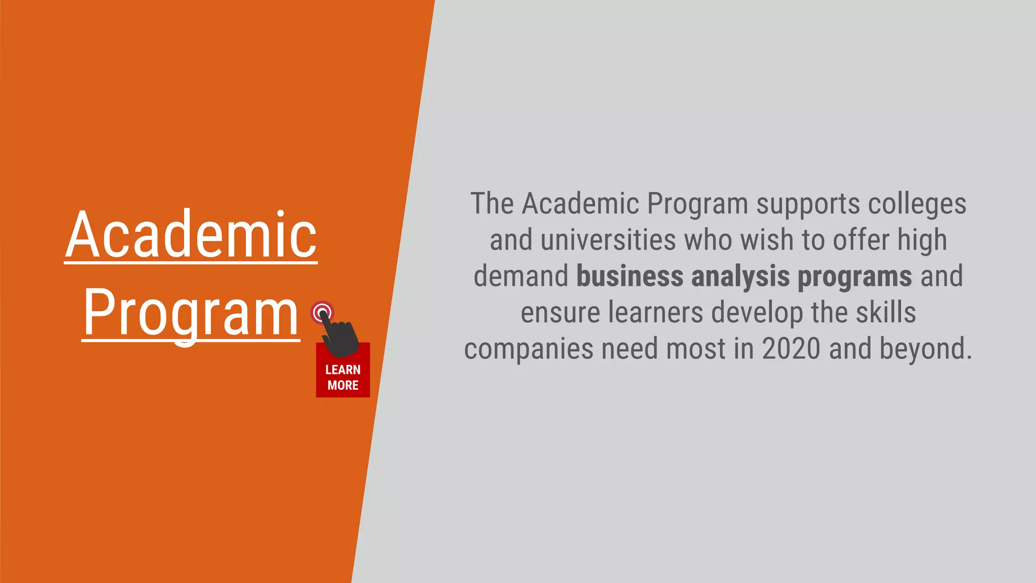 Academic
Program
The Academic Program supports colleges
and universities who wish to offer high
demand business analysis programs and
ensure learners develop the skills
companies need most in 2020 and beyond.​
LEARN
MORE
 