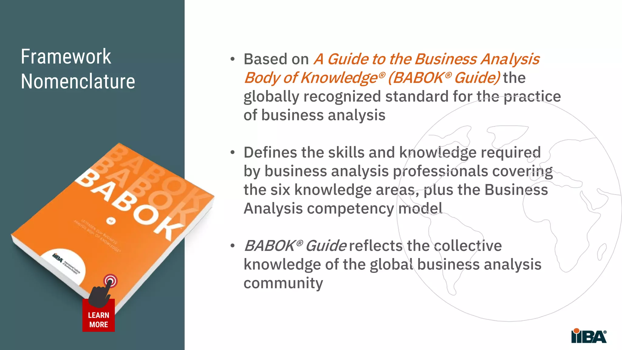 Framework
Nomenclature
• Based on A Guide to the Business Analysis
Body of Knowledge® (BABOK® Guide) the
globally recognized standard for the practice
of business analysis
• Defines the skills and knowledge required
by business analysis professionals covering
the six knowledge areas, plus the Business
Analysis competency model
• BABOK® Guide reflects the collective
knowledge of the global business analysis
community
LEARN
MORE
 