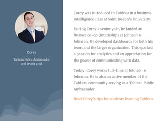 Corey
Tableau Public Ambassador
and recent grad
Corey was introduced to Tableau in a business
intelligence class at Saint Joseph’s University.
During Corey’s senior year, he landed an
finance co-op (internship) at Johnson &
Johnson. He developed dashboards for both his
team and the larger organization. This sparked
a passion for analytics and an appreciation for
the power of communicating with data.
Today, Corey works full-time at Johnson &
Johnson. He is also an active member of the
Tableau community serving as a Tableau Public
Ambassador.
Read Corey’s tips for students learning Tableau.
 