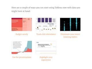Budget wisely
Use for presentations
Track club attendance
Highlight your
experience
Illuminate your music
listening habits
Here are a couple of ways you can start using Tableau now with data you
might have at hand:
 