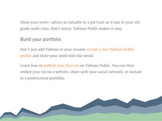 Show your work—advice as valuable in a job hunt as it was in your 5th
grade math class. Don’t worry. Tableau Public makes it easy.
Build your portfolio
Don’t just add Tableau to your resume. Create a free Tableau Public
profile and share your work with the world.
Learn how to publish your first viz on Tableau Public. You can then
embed your viz on a website, share with your social network, or include
in a professional portfolio.
 
