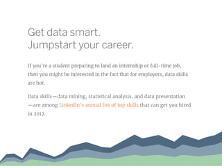 Get data smart.
Jumpstart your career.
If you’re a student preparing to land an internship or full-time job,
then you might be interested in the fact that for employers, data skills
are hot.
Data skills—data mining, statistical analysis, and data presentation
—are among LinkedIn’s annual list of top skills that can get you hired
in 2017.
 