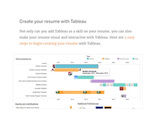 Create your resume with Tableau
Not only can you add Tableau as a skill on your resume, you can also
make your resume visual and interactive with Tableau. Here are 5 easy
steps to begin creating your resume with Tableau.
 