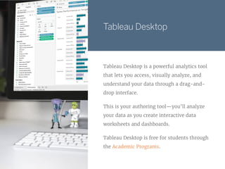 Tableau Desktop
Tableau Desktop is a powerful analytics tool
that lets you access, visually analyze, and
understand your data through a drag-and-
drop interface.
This is your authoring tool—you’ll analyze
your data as you create interactive data
worksheets and dashboards.
Tableau Desktop is free for students through
the Academic Programs.
 