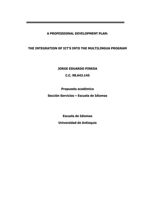 A PROFESSIONAL DEVELOPMENT PLAN: THE INTEGRATION OF ICT’S INTO THE MULTILINGUA PROGRAM JORGE EDUARDO PINEDA C.C. 98.643.145 Propuesta académica Sección Servicios – Escuela de Idiomas Escuela de Idiomas Universidad de Antioquia TABLE OF CONTENTS Page  Introduction 3Context 3Concerns 5Professional Development5The need for professional Development6The reflective model applied to the integration of ICT’s into the language classroom7The definition of ICT’s7The characteristics of blogs9On materials10The cycle for the reflective model in a program of professional development on the integration of ICT’s into the classroom12Conclusions 13 INTRODUCTION Information and Communication Technologies (ICT’s) have a great impact on everyday’s lives. ICT’s have impact on industry, commerce and education among others. In other words, ICT’s have make our lives easier. The impact of ICT’s on education will broaden the scope of learning and teaching. Teachers optimize their teaching processes and the implementation of ICT’s give learners the opportunity to learn in a more efficient way. Tinio (2003) and Haddad (2002) state that ICT’s help increase the quality of education in 3 issues. (1) By increasing learner motivation and engagement, (2) By facilitating the acquisition of basic language skills, and (3) by uncovering the need to enhance teacher training. This paper aims at reflecting on the use of ICT’s in the language programs at Sección Servicios and specifically at Multilingua Program. From my experience as the head of the program, I have learned that teachers at Multilingua claim a big need for integrating ITC’s into their teaching practices. But for this integration to be effective there is a big need for professional development programs, and that need must be taken into consideration. This paper is divided into 5 parts. First, we will explore the context where the proposal will take place. Second, the concerns which lead me to this proposal will be discussed. Third, a discussion on the concept of professional development will be carried out. Fourth, we will reflect on how to apply the reflective model of professional development to the integration of ICT’s into language programs. And finally, a discussion on the relationship between the reflective model to this proposal will take place. CONTEXT The Sección Servicios is part of the School of Languages. The Sección Servicios administers several language programs aiming at different actors in the community in general and the University community in particular, for example, the reading comprehension program, the program of Capacitación Docente and the proficiency exams program. One of the most important programs is the Multiltilingua Program.  The Multilingua Program was created in 1997 and today plays a very important role as it is becoming a key strategy in the plans the University has to become one of the most prestigious universities in Latin America and the world. (Universidad de Antioquia, Plan de Acción 2006-2016) The Multilingua program offers language training in 8 different languages: English, French, Italian, Portuguese, German, Turkish, Japanese and Chinese.  The program has certain characteristics: The teachers at this program are proficient speakers of the language, however, they lack training in language teaching. The program lacks teaching and learning materials. The program has several technological resources such as laptops, computer rooms or video beams. The program has 3 aspects on which the efforts should be focused. (1) Professional development programs are paramount, (2) there is a need to have materials contextualized to the students’ lives and backgrounds, and (3) there is a need to integrate the technological resources available into the programs. The combination of these three aspects leads to an improvement in the teaching processes and therefore an optimization of the learning processes. As stated by Dudeney and Hockley (2007) technology presents us with new opportunities for learning, and promotes the need for teacher training. Tinio (2003) and Hadded (2002) CONCERNS There are many reasons to attempt to integrate technology into the language classrooms. Dudeney and Hockley (2007) list the following. Learners have access to the Internet from their homes, at school or at internet cafés, young learners are growing up with technology, technology offers opportunities for collaboration and communication between learners, technology offers new ways for practicing and assessing performance, and learners expect language programs to integrate technology into teaching. The Multilingua program meets all of the reasons listed above, but this attempt to integrate technology into the language classrooms must be accompanied by a professional development program in which teachers reflect on the advantages of using technology, they overcome the challenges that technology may present, they learn how to use software to make their lessons more enjoyable and effective, they learn how to create materials which are more contextualized and appropriate for their students. A call for professional development in Multilingua is a need and this proposal will aim at satisfying this need. PROFESSIONAL DEVELOPMENT There are many types of strategies when it comes to talk about professional development. They range from workshops, seminars, in-service days and courses. This proposal favors the concept in which professional development is viewed as an ongoing learning process in which teachers engage voluntarily to learn how best to adjust their teaching to the learning needs of their students. As stated by Diaz-Maggioli (2004) professional development programs embody professional self-disclosure, reflection, and growth and these actions present better results when sustained over time. In other words, professional development programs are not one-shot, one-size-fits-all events, but evolving processes. This proposal aims at this type of professional development because it is the one that best fits the characteristics of the Multilingua program and its teachers. THE NEED FOR PROFESSIONAL DEVELOPMENT The program of professional development in this proposal is based on the idea of a renewal of professional skills and knowledge as teachers cannot be given everything they need to know as stated by Richards and Farrell (2005). Gonzalez (2003) points out that the preparation of teachers has to continue because the pre-service preparation of language teachers is insufficient or inexistent as it is the case of most of the teachers at Multilingua. She also states that professional development programs should be seen as a way to accomplish the teachers’ need to be up to date with their academic and professional lives. Sierra (2007) pinpoints that professional development programs empower teachers to make decisions about schools and students.  Teachers at Multilingua need to be given the necessary training to update their knowledge on how to integrate technology into their lessons by reflecting, discussing to get a deeper understanding of their practices as language teachers and the use of technology.  The model used in this proposal to develop the professional development plan for teachers at Multilingua is based on the reflective model. The reflective model for teacher learning recognizes that teachers have experiential knowledge developed in action as suggested by Wallace (1991). In other words, in this plan of professional development, teachers will learn from experience through a process of focused critical reflection. Schon (1983); Wallace (1991); Richards and Lockhart (1994); as cited by Richards and Farrell (2005). And teachers will be empowered to build their own knowledge; professional development will be viewed as a personal construction. Freeman and Richards (1996), as cited in Richards and Farrell (2005) THE REFLECTIVE MODEL OF PROFESSIONAL DEVELOPMENT APPLIED TO THE INTEGRATION OF ICT’S INTO MULTILINGUA PROGRAM. For this discussion we will consider the following concepts: THE DEFINITION OF ICT’S Tinio (2003) and Burton (2002) define ICT’s as a diverse set of technological tools and resources used to communicate, to create, disseminate, store, and manage information. They also pinpoint that these technologies not only include computers and the internet, but also broadcasting technology as radio and television and telephony.  According to a study from the Directorate General of education and Culture from the International Certificate Conference in 2002, ICT’S are defined as ubiquitous in contemporary society and the report states ICT’S permeate all levels of human interaction. The report also suggests the need to provide education and training to meet the challenges and opportunities fuelled by the development and the necessary effect of ICT’S on teaching and learning. The report also pinpoints the fact that thanks to ICT’S barriers are broken now faster and easier than in physical terms and there is a strong need to provide teachers with training on how to deal with this new paradigm of teacher and learner roles. The report suggests that teachers have to abandon traditional roles and they have to explore the new media themselves as learners to act later as role models for their students. There are many reasons why teachers may want to integrate technology into their practices. Youngkyun et al (2008) state that the use of ICT’S can facilitate active learning, foster cooperative learning and behavior, serve as tool for curriculum differentiation, provide opportunities to adapt learning to the needs of students. However, they state that teachers should use technology truly believing in its effectiveness in the classroom. The integration of ICT’s into the language classroom can give learners the opportunity to access knowledge from distant sources, teachers can keep the students informed about news and processes carried out in class, and they bring richness and diversity in materials that motivate students and promote learning. Tinio (2003) Fernández (2006) Cabrero (2002)  Dudeney and Hockly (2007) suggest how to implement ICT’s into the classroom. They state that teachers can use websites, they can design internet-based projects, they can email key pals, they can use class blogs, and they can download and print material, they can make more contextualized materials. THE CHARACTERISTICS OF BLOGS To begin with, I think it is necessary to define what a blog is. A blog is essentially a web page with regular diary or journal entries as stated by Dudeney and Hockly (2007). They also classify blogs into 3 categories when they are used in classrooms: tutor blogs, student blogs and class blogs. The use of those blogs can be summarized in the following chart. Tutor blogsStudent blogsClass blogsSet homeworkProvide personal and family information (pictures included)Reactions to a film, an article, class topic or current affair can be postedProvide a summary of class workExtra writing practice on class topicsThings learners like/don’t like doing in classProvide links to extra reading/listening materialRegular comments on current affairsA class project on any topicProvide answers to possible students’ questionsResearch and present information on a topicProvides exam/study tipsA photo blog on a specific topic Adapted from Dudeney and Hockly (2007) For the purpose of this proposal, the selected type of blog will be a tutor blog in which the teacher will upload the materials designed for the students to have extra practice material. Streight (2009) on his blog provides some characteristics of blogs. He suggests that blog content should be radiant, relevant, not commonly found, full of good content for the users to enjoy, explore in depth the information about a topic, firm in purpose, be a repository of information, be realistic, and be easily searchable. ON MATERIALS Crawford (2002) suggests that commercial teaching material deskill teachers and prevent them from their capacity to develop professionally and respond to their students’ real needs. Therefore, a professional development program on the development of materials using technology becomes a progressive proposal since it will allow teachers create their own materials thinking about their students’ needs and real linguistic level. Crawford (2002) also pinpoints the fact that commercial teaching materials contain language that has little to do with reality. She states that the discussion should not be led to whether teachers should use commercially prepared materials, but the discussion should be led to what form they should take so the outcomes are positive for teachers and learners rather than restrictive. Crawford (2002) provides a list of characteristics that teachers should take into consideration when acting as material writers. The language should be functional and should be contextualized. Language should emerge from the context where it occurs. Language development requires learner engagement in purposeful use of language.  Materials should contain information on form and usage of language for students so that they can be used as references beyond the classroom and independently of the teacher. The language used should be realistic and authentic. The language in the material should not be constrained and should be amenable to exploitation for teaching language purposes’. Tommilson (2001) states that materials will contain more engaging content, which will be of developmental value to learners as well as offering good intake of language use. Classroom materials will usually seek to include an audio visual component. Audio visual material can create an environment rich in linguistic and cultural information about the target language. Effective teaching materials foster learner autonomy. The activities and the materials proposed should be flexible and designed to develop skills and strategies that can be transferred to other texts in other contexts. Learning needs to engage learners both affectively and cognitively. The intake of new knowledge into the existing language system takes place only when the interaction takes place spontaneously in purposeful situation.  Finally Crawford (2002) and Tommilson (2001) suggest that teachers are the best producers of materials since they know their contexts, their students’ levels and needs. Teachers should become active producers of materials and not passive consumers of others’. THE CYCLE FOR THE REFLECTIVE MODEL IN A PROGRAM OF PREFESSIONAL DEVELOPMENT ON THE INTEGRATION OF ICT’S INTO THE CLASSROOM. Teachers at Multilingua need to develop professionally, the first stage on this development is the reflection on the teacher’s own practice to identify weak points, possible threats, identify the strengths and make the necessary changes. Barlett (1990) proposes 5 steps for the process of reflecting teaching which will be adapted for the purpose of this proposal. Step 1. Mapping: On this stage an exploration on how the teachers use the ICT’s will take place.  Step 2. Informing: On this stage the information found on the first step will be addressed to the teachers. Step 3. Contesting: on this step teachers will be confronted with the situation found in the previous steps and reflection on how the ICT’s are implemented takes place. Step 4. Appraisal: on this step the reflections on the way teachers are using the ICT’s turn into possibilities of change. Step 5. Acting: on this stage a program for the integration of ICT’s takes place after analyzing, discussing and confronting teachers with the way they are using the ICT’s in their classrooms. For this process to be reflexive, the steps do not have to be linear. In reflecting on teaching one may go through the cycle several times and the elements in the cycle are not necessarily followed one after the other as suggested by Barlett (1990). CONCLUSION The use of technology in the classroom broadens the scope for both teachers and students. However, the integration of ICT’s into the classroom must be accompanied by a professional development program because teachers have negative attitudes towards the use of technology. This professional development program will allow the integration of ICT’s into the Multilingua program and the integration of ICT’s into the classrooms will facilitate learning and will give the chance to teachers to be updated with the world today. In other words, this professional development program will provide teachers with new ideas to be integrated in their teaching practices. Also, this professional development program gives the chance to teachers to produce contextualized material. The material that responds to the students’ needs and linguistic levels. REFERENCES Barlett, L. (1990). Teacher development through reflective teaching. In Richards, J.C., and Nunan, D., eds., 1990. Second Language Teacher Education. Cambridge: Cambridge University Press, pp.202-214  Baek , Jaeyeob Jung, Bokyeong Kim (2008). What makes teachers use technology in the classroom? Exploring the factors affecting facilitation of technology with a Korean sample.  Computers & Education 50 (2008) 224–234 Crawford, J. (2002). The role of materials in the language classrooms: finding the balance. In  Richard, J & Renandya, W. Methodology in Language Teaching: An anthology of current practice. Cambridge University Press.   Diaz-Maggioli, G. (2004). A passion for learning:  Teacher-centered professional development.  Alexandria, VA:  Association for Supervision and Curriculum. Retrieved from http://www.cal.org/resources/Digest/0303diaz  Dudeney, G. Hockley, N. (2007). How to teach English with technology. Longman.  Freeman, D., and Richards, J. (1996).  Teacher Learning in Language Teaching.  Cambridge:  Cambridge University Press. González, A. (2003). Who is educating EFL teachers: a qualitative study of in-service in Colombia. IKALA, Vol 8, Nro. 14 153-172 González, A., Montoya, C. & Sierra, N. (2002). What do EFL teachers seek in professional development programs? Voices from teachers. IKALA, Vol 7, Nro. 13 29-50 Haddad, Wadi D. and Jurich, Sonia (2002),“ICT for Education: Potential and Potency”, in Haddad,W. & Drexler, A.  (eds), echnologies for Education: Potentials, Parameters, and Prospects (Washington DC: Academy for Educational Development and Paris: UNESCO), pp. 34-37 http://blogcorevalues.blogspot.com/2005/04/18-characteristics-of-good-blog.html Sierra, A. (2007). Developing knowledge, skills and attitudes through a study group: a study on teachers´professional development. IKALA, Vol 12, Nro. 18 279-305 Tinio, V. 2003. ICT in Education. e-primers for the Information, Economy,  Society and Policy. Series editors: Emmannuel C. Lallana. UNDP-APDIP, 2003, 32 pages. Available at: http://www.apdip.net/publications/iespprimers/eprimer-edu.pdf  Tomlinson, B. (2001). Materials Development. In Carter, R & Nunan, D (Editors).The Cambridge guide to teaching English to speakers of other languages. Cambridge University Press.  The Impact of Information and Communications Technologies on the Teaching of Foreign Languages and on the Role of Teachers of Foreign Languages (2002). A report commissioned by the Directorate General of Education and Culture. Retrieved fromhttp://ec.europa.eu/education/languages/archive/key/studies_en.html Universidad de Antioquia, plan de desarrollo, retrieved November 22, 2007 from http://www.udea.edu.co/pdi2016/  Wallace, M.  (1991). Training Foreign Language Teachers.  A Reflective Approach.  Cambridge:  Cambridge University Press.  
