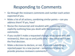 Responding to Comments
• Go through the reviewers comments and number each action
expected of you.
• Make a list of all actions, combining similar points – can you
address them? If yes, how?
• Revise the manuscript and resubmit with a covering letter
explicitly outlining how you dealt with the reviewers
comments.
• If you couldn’t make a requested change, or disagree with the
reviewer(s), then say so and justify why – the editor will make
the final decision.
• Make a decision to declare, or not, if you are submitting a
rejected paper to a new journal – sometimes it helps to
provide previous reviewers comments?

 