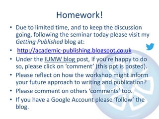 Homework!
• Due to limited time, and to keep the discussion
going, following the seminar today please visit my
Getting Published blog at:
• http://academic-publishing.blogspot.co.uk
• Under the IUMW blog post, if you’re happy to do
so, please click on ‘comment’ (this ppt is posted).
• Please reflect on how the workshop might inform
your future approach to writing and publication?
• Please comment on others ‘comments’ too.
• If you have a Google Account please ‘follow’ the
blog.

 