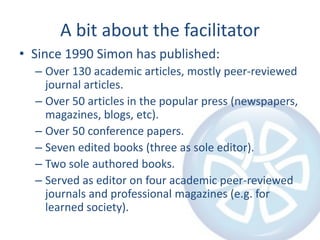 A bit about the facilitator
• Since 1990 Simon has published:
– Over 130 academic articles, mostly peer-reviewed
journal articles.
– Over 50 articles in the popular press (newspapers,
magazines, blogs, etc).
– Over 50 conference papers.
– Seven edited books (three as sole editor).
– Two sole authored books.
– Served as editor on four academic peer-reviewed
journals and professional magazines (e.g. for
learned society).

 