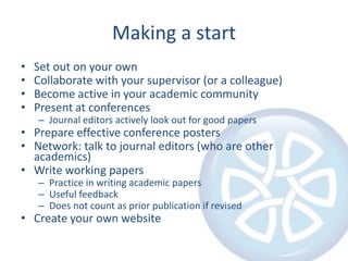 Making a start
•
•
•
•

Set out on your own
Collaborate with your supervisor (or a colleague)
Become active in your academic community
Present at conferences
– Journal editors actively look out for good papers

• Prepare effective conference posters
• Network: talk to journal editors (who are other
academics)
• Write working papers
– Practice in writing academic papers
– Useful feedback
– Does not count as prior publication if revised

• Create your own website

 