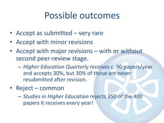 Possible outcomes
• Accept as submitted – very rare
• Accept with minor revisions
• Accept with major revisions – with or without
second peer-review stage.
– Higher Education Quarterly receives c. 90 papers/year
and accepts 30%, but 30% of those are never
resubmitted after revision.
• Reject – common
– Studies in Higher Education rejects 350 of the 400
papers it receives every year!
 