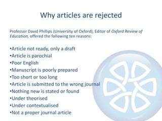 Why articles are rejected
Professor David Phillips (University of Oxford), Editor of Oxford Review of
Education, offered the following ten reasons:
•Article not ready, only a draft
•Article is parochial
•Poor English
•Manuscript is poorly prepared
•Too short or too long
•Article is submitted to the wrong journal
•Nothing new is stated or found
•Under theorised
•Under contextualised
•Not a proper journal article
 
