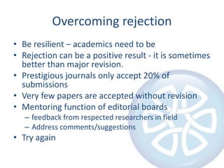 Overcoming rejection
• Be resilient – academics need to be
• Rejection can be a positive result - it is sometimes
better than major revision.
• Prestigious journals only accept 20% of
submissions
• Very few papers are accepted without revision
• Mentoring function of editorial boards
– feedback from respected researchers in field
– Address comments/suggestions
• Try again
 