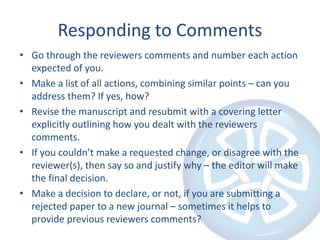 Responding to Comments
• Go through the reviewers comments and number each action
expected of you.
• Make a list of all actions, combining similar points – can you
address them? If yes, how?
• Revise the manuscript and resubmit with a covering letter
explicitly outlining how you dealt with the reviewers
comments.
• If you couldn’t make a requested change, or disagree with the
reviewer(s), then say so and justify why – the editor will make
the final decision.
• Make a decision to declare, or not, if you are submitting a
rejected paper to a new journal – sometimes it helps to
provide previous reviewers comments?
 