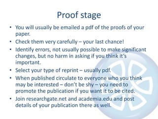 Proof stage
• You will usually be emailed a pdf of the proofs of your
paper.
• Check them very carefully – your last chance!
• Identify errors, not usually possible to make significant
changes, but no harm in asking if you think it’s
important.
• Select your type of reprint – usually pdf.
• When published circulate to everyone who you think
may be interested – don’t be shy – you need to
promote the publication if you want it to be cited.
• Join researchgate.net and academia.edu and post
details of your publication there as well.
 