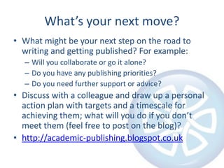 What’s your next move?
• What might be your next step on the road to
writing and getting published? For example:
– Will you collaborate or go it alone?
– Do you have any publishing priorities?
– Do you need further support or advice?
• Discuss with a colleague and draw up a personal
action plan with targets and a timescale for
achieving them; what will you do if you don’t
meet them (feel free to post on the blog)?
• http://academic-publishing.blogspot.co.uk
 
