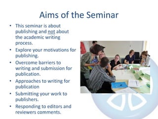Aims of the Seminar
• This seminar is about
publishing and not about
the academic writing
process.
• Explore your motivations for
publishing.
• Overcome barriers to
writing and submission for
publication.
• Approaches to writing for
publication
• Submitting your work to
publishers.
• Responding to editors and
reviewers comments.
 