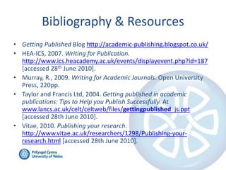 Bibliography & Resources
• Getting Published Blog http://academic-publishing.blogspot.co.uk/
• HEA-ICS, 2007. Writing for Publication.
http://www.ics.heacademy.ac.uk/events/displayevent.php?id=187
[accessed 28th June 2010].
• Murray, R., 2009. Writing for Academic Journals. Open University
Press, 220pp.
• Taylor and Francis Ltd, 2004. Getting published in academic
publications: Tips to Help you Publish Successfully. At
www.lancs.ac.uk/celt/celtweb/files/gettingpublished_js.ppt
[accessed 28th June 2010].
• Vitae, 2010. Publishing your research.
http://www.vitae.ac.uk/researchers/1298/Publishing-your-
research.html [accessed 28th June 2010].
 