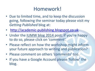 Homework!
• Due to limited time, and to keep the discussion
going, following the seminar today please visit my
Getting Published blog at:
• http://academic-publishing.blogspot.co.uk
• Under the IUMW blog 2014 post, if you’re happy
to do so, please click on ‘comment’.
• Please reflect on how the workshop might inform
your future approach to writing and publication?
• Please comment on others ‘comments’ too.
• If you have a Google Account please ‘follow’ the
blog.
 