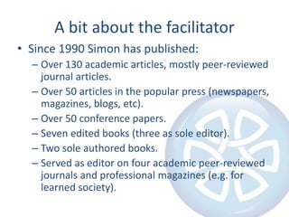 A bit about the facilitator
• Since 1990 Simon has published:
– Over 130 academic articles, mostly peer-reviewed
journal articles.
– Over 50 articles in the popular press (newspapers,
magazines, blogs, etc).
– Over 50 conference papers.
– Seven edited books (three as sole editor).
– Two sole authored books.
– Served as editor on four academic peer-reviewed
journals and professional magazines (e.g. for
learned society).
 