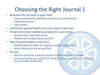 Choosing the Right Journal 1
• Research the journals in your field
– Library and websites (perhaps not as easy as it used to be)
– Conference stands
– Talk to peers
• Familiarise yourself with aims and scope of journals
• Choose the most suitable journal(s) for your article
– Good to have a fall back or two
– Should it be an Open Access journal?
• Type of journal (pro’s and con’s)
– Multidisciplinary (often for a general subject readership)
– Niche (need to be hot on specifics)
• Do you
– Write an article for a specific journal? (I prefer this from the start)
– Find a journal for your article? (if I haven’t chosen a journal yet or rejected
by your preferred journal)
 
