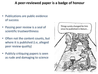 A peer-reviewed paper is a badge of honour
• Publications are public evidence
of success
• Passing peer review is a seal of
scientific trustworthiness
• Often not the content counts, but
where it is published (i.e, alleged
peer review quality)
• Publicly critiquing papers is seen
as rude and damaging to science
Things surely changed for him
since he published in Nature…
 