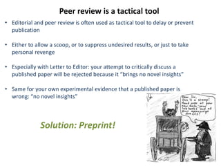 Peer review is a tactical tool
• Editorial and peer review is often used as tactical tool to delay or prevent
publication
• Either to allow a scoop, or to suppress undesired results, or just to take
personal revenge
• Especially with Letter to Editor: your attempt to critically discuss a
published paper will be rejected because it “brings no novel insights”
• Same for your own experimental evidence that a published paper is
wrong: “no novel insights”
Solution: Preprint!
 