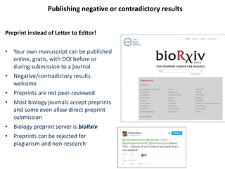 Publishing negative or contradictory results
Preprint instead of Letter to Editor!
• Your own manuscript can be published
online, gratis, with DOI before or
during submission to a journal
• Negative/contradictory results
welcome
• Preprints are not peer-reviewed
• Most biology journals accept preprints
and some even allow direct preprint
submission
• Biology preprint server is bioRxiv
• Preprints can be rejected for
plagiarism and non-research
 