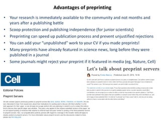 Advantages of preprinting
• Your research is immediately available to the community and not months and
years after a publishing battle
• Scoop protection and publishing independence (for junior scientists)
• Preprinting can speed up publication process and prevent unjustified rejections
• You can add your “unpublished” work to your CV if you made preprints!
• Many preprints have already featured in science news, long before they were
published in a journal
• Some journals might reject your preprint if it featured in media (eg, Nature, Cell)
 