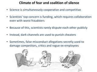 Climate of fear and coalition of silence
• Science is simultaneously cooperative and competitive
• Scientists’ top concern is funding, which requires collaboration
even with worst fraudsters
• Because of this, scientists rarely dispute each other publicly
• Instead, dark channels are used to punish cheaters
• Sometimes, false misconduct allegations secretly used to
damage competitors, critics and rogue ex-employees
 