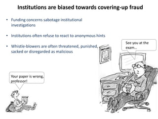 Your paper is wrong,
professor!
See you at the
exam…
Institutions are biased towards covering-up fraud
• Funding concerns sabotage institutional
investigations
• Institutions often refuse to react to anonymous hints
• Whistle-blowers are often threatened, punished,
sacked or disregarded as malicious
 