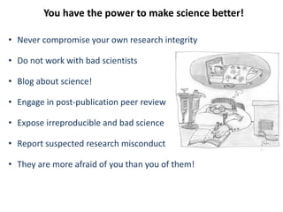 You have the power to make science better!
• Never compromise your own research integrity
• Do not work with bad scientists
• Blog about science!
• Engage in post-publication peer review
• Expose irreproducible and bad science
• Report suspected research misconduct
• They are more afraid of you than you of them!
 