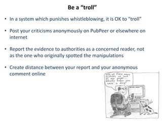 Be a “troll”
• In a system which punishes whistleblowing, it is OK to “troll”
• Post your criticisms anonymously on PubPeer or elsewhere on
internet
• Report the evidence to authorities as a concerned reader, not
as the one who originally spotted the manipulations
• Create distance between your report and your anonymous
comment online
 