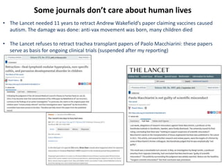 Some journals don’t care about human lives
• The Lancet needed 11 years to retract Andrew Wakefield’s paper claiming vaccines caused
autism. The damage was done: anti-vax movement was born, many children died
• The Lancet refuses to retract trachea transplant papers of Paolo Macchiarini: these papers
serve as basis for ongoing clinical trials (suspended after my reporting)
 