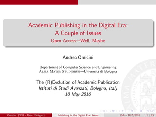 Academic Publishing in the Digital Era:
A Couple of Issues
Open Access—Well, Maybe
Andrea Omicini
Department of Computer Science and Engineering
Alma Mater Studiorum—Universit`a di Bologna
The (R)Evolution of Academic Publication
Istituti di Studi Avanzati, Bologna, Italy
10 May 2016
Omicini (DISI – Univ. Bologna) Publishing in the Digital Era: Issues ISA – 10/5/2016 1 / 15
 