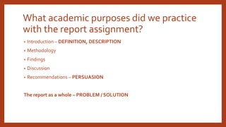 What academic purposes did we practice
with the report assignment?
• Introduction – DEFINITION, DESCRIPTION
• Methodology
• Findings
• Discussion
• Recommendations – PERSUASION
The report as a whole – PROBLEM / SOLUTION
 