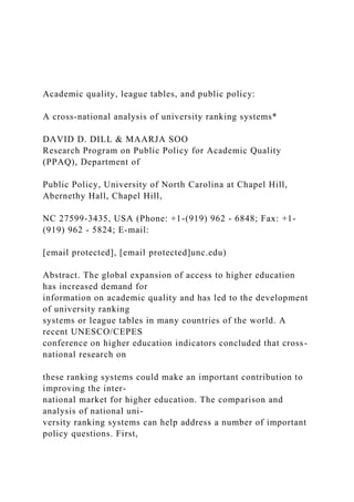 Academic quality, league tables, and public policy:
A cross-national analysis of university ranking systems*
DAVID D. DILL & MAARJA SOO
Research Program on Public Policy for Academic Quality
(PPAQ), Department of
Public Policy, University of North Carolina at Chapel Hill,
Abernethy Hall, Chapel Hill,
NC 27599-3435, USA (Phone: +1-(919) 962 - 6848; Fax: +1-
(919) 962 - 5824; E-mail:
[email protected], [email protected]unc.edu)
Abstract. The global expansion of access to higher education
has increased demand for
information on academic quality and has led to the development
of university ranking
systems or league tables in many countries of the world. A
recent UNESCO/CEPES
conference on higher education indicators concluded that cross-
national research on
these ranking systems could make an important contribution to
improving the inter-
national market for higher education. The comparison and
analysis of national uni-
versity ranking systems can help address a number of important
policy questions. First,
 