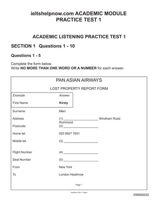 ieltshelpnow.com ACADEMIC MODULE
PRACTICE TEST 1
ACADEMIC LISTENING PRACTICE TEST 1
SECTION 1 Questions 1 - 10
Questions 1 - 5
Complete the form below.
Write NO MORE THAN ONE WORD OR A NUMBER for each answer.

PAN ASIAN AIRWAYS
LOST PROPERTY REPORT FORM
Example

Answer

First Name

Kirsty

Surname

Allen

Address
Postcode

(1) ____________________ Windham Road
Richmond
(2) ____________________

Home tel.

020 8927 7651

Mobile tel.

(3) ____________________

Flight Number

(4) ____________________

Seat Number

(5) ____________________

From

New York

To

London Heathrow
Page 1

Academic Test 1; Page 1
© ieltshelpnow.com

 