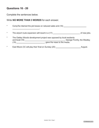 Questions 16 - 20
Complete the sentences below.
Write NO MORE THAN 3 WORDS for each answer.
*

CompTec blamed the job losses on reduced sales and (16) _____________________
_________________________.

*

The airport route expansion will result in a (17) _________________________ of new jobs.

*

The Oakley Woods development project was opposed by local residents
and local (18) _____________________________________. George Finchly, the Westley
(19) __________________________, gave the news to the media.

*

East Moors CC will play their final on Sunday (20) _______________________ August.

Academic Test 2; Page 4
© ieltshelpnow.com

 