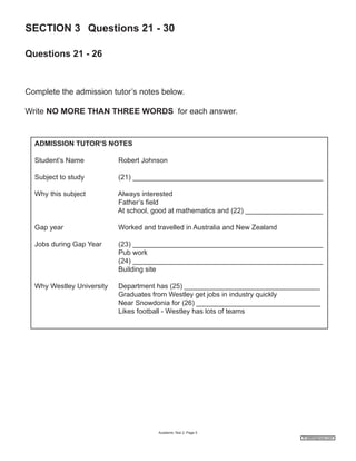 SECTION 3 Questions 21 - 30
Questions 21 - 26

Complete the admission tutor’s notes below.
Write NO MORE THAN THREE WORDS for each answer.

ADMISSION TUTOR’S NOTES
Student’s Name

Robert Johnson

Subject to study

(21) _________________________________________________

Why this subject

Always interested
Father’s field
At school, good at mathematics and (22) ____________________

Gap year

Worked and travelled in Australia and New Zealand

Jobs during Gap Year

(23) _________________________________________________
Pub work
(24) _________________________________________________
Building site

Why Westley University

Department has (25) ___________________________________
Graduates from Westley get jobs in industry quickly
Near Snowdonia for (26) ________________________________
Likes football - Westley has lots of teams

Academic Test 2; Page 5
© ieltshelpnow.com

 