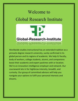 Welcome to
Global Research Institute
Worldwide studies instructional has an extended tradition as a
pinnacle-degree research university, surely confirmed in its
global person and its regions of academic. We help IU faculty,
body of workers, college students, alumni, and companions
boost their academic and expert pastimes with or location.
We're an innovation intelligence employer and network. Our
coursework lets in for highbrow intensity, breadth, and
curiosity. Our group of committed advisors will help you
navigate your options to fulfil your personal interests and
dreams.
 