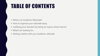 TABLE OF CONTENTS
• What is an Academic Rationale?
• How to organize your rationale essay
• Justifying your domains by being an inquiry-driven learner
• What I am looking for…
• Getting creative with your academic rationale
 