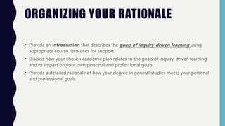 ORGANIZING YOUR RATIONALE
• Provide an introduction that describes the goals of inquiry-driven learning using
appropriate course resources for support.
• Discuss how your chosen academic plan relates to the goals of inquiry-driven learning
and its impact on your own personal and professional goals.
• Provide a detailed rationale of how your degree in general studies meets your personal
and professional goals.
 