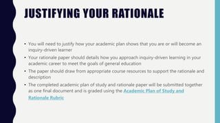 JUSTIFYING YOUR RATIONALE
• You will need to justify how your academic plan shows that you are or will become an
inquiry-driven learner
• Your rationale paper should details how you approach inquiry-driven learning in your
academic career to meet the goals of general education
• The paper should draw from appropriate course resources to support the rationale and
description
• The completed academic plan of study and rationale paper will be submitted together
as one final document and is graded using the Academic Plan of Study and
Rationale Rubric
 