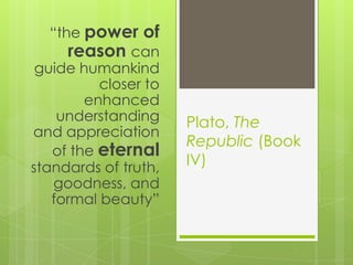 Plato, The
Republic (Book
IV)
“the power of
reason can
guide humankind
closer to
enhanced
understanding
and appreciation
of the eternal
standards of truth,
goodness, and
formal beauty”
 