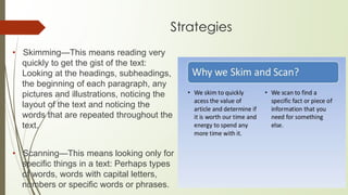 Strategies
• Skimming—This means reading very
quickly to get the gist of the text:
Looking at the headings, subheadings,
the beginning of each paragraph, any
pictures and illustrations, noticing the
layout of the text and noticing the
words that are repeated throughout the
text.
• Scanning—This means looking only for
specific things in a text: Perhaps types
of words, words with capital letters,
numbers or specific words or phrases.
 