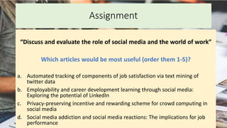 Assignment
“Discuss and evaluate the role of social media and the world of work”
Which articles would be most useful (order them 1-5)?
a. Automated tracking of components of job satisfaction via text mining of
twitter data
b. Employability and career development learning through social media:
Exploring the potential of LinkedIn
c. Privacy-preserving incentive and rewarding scheme for crowd computing in
social media
d. Social media addiction and social media reactions: The implications for job
performance
 
