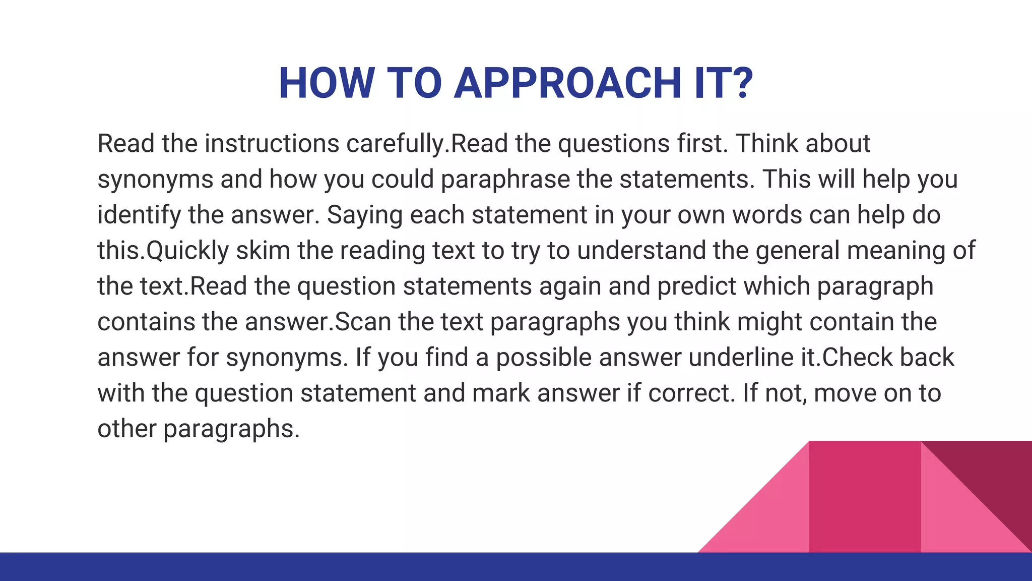 HOW TO APPROACH IT?
Read the instructions carefully.Read the questions first. Think about
synonyms and how you could paraphrase the statements. This will help you
identify the answer. Saying each statement in your own words can help do
this.Quickly skim the reading text to try to understand the general meaning of
the text.Read the question statements again and predict which paragraph
contains the answer.Scan the text paragraphs you think might contain the
answer for synonyms. If you find a possible answer underline it.Check back
with the question statement and mark answer if correct. If not, move on to
other paragraphs.
 