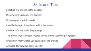 Skills and Tips
Locating information in the passage
Relating information to the diagram
Choosing appropriate words
Identify the type of word needed for the answer
Find the information in the passage
The information is usually located in one or two specifics paragraphs
Check how many words you can use for the answer
Answers don’t always come in order
 